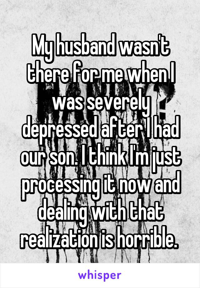 My husband wasn't there for me when I was severely depressed after I had our son. I think I'm just processing it now and dealing with that realization is horrible. 