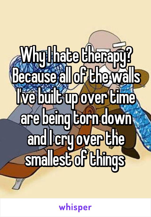 Why I hate therapy? Because all of the walls I've built up over time are being torn down and I cry over the smallest of things 