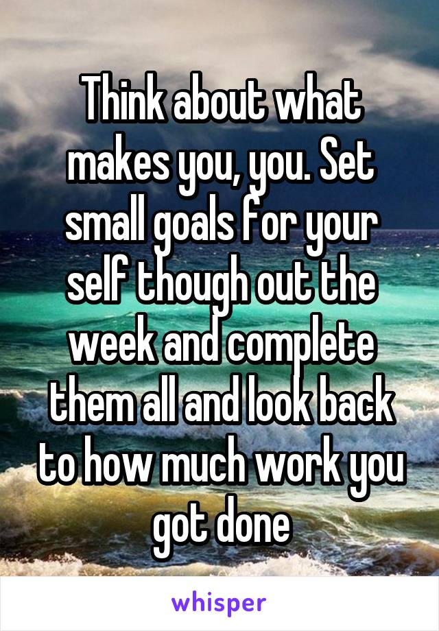 Think about what makes you, you. Set small goals for your self though out the week and complete them all and look back to how much work you got done