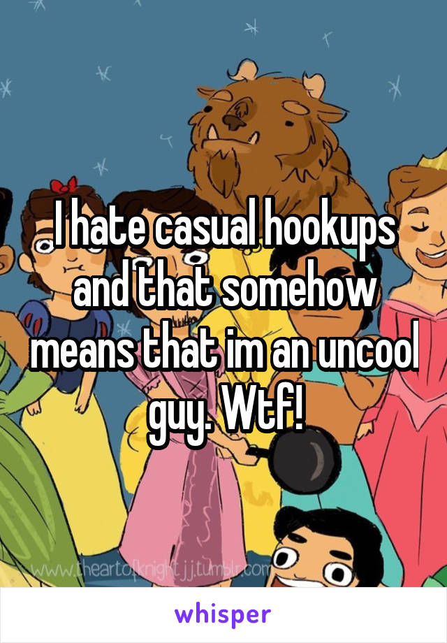 I hate casual hookups and that somehow means that im an uncool guy. Wtf!