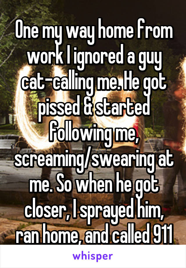 One my way home from work I ignored a guy cat-calling me. He got pissed & started following me, screaming/swearing at me. So when he got closer, I sprayed him, ran home, and called 911