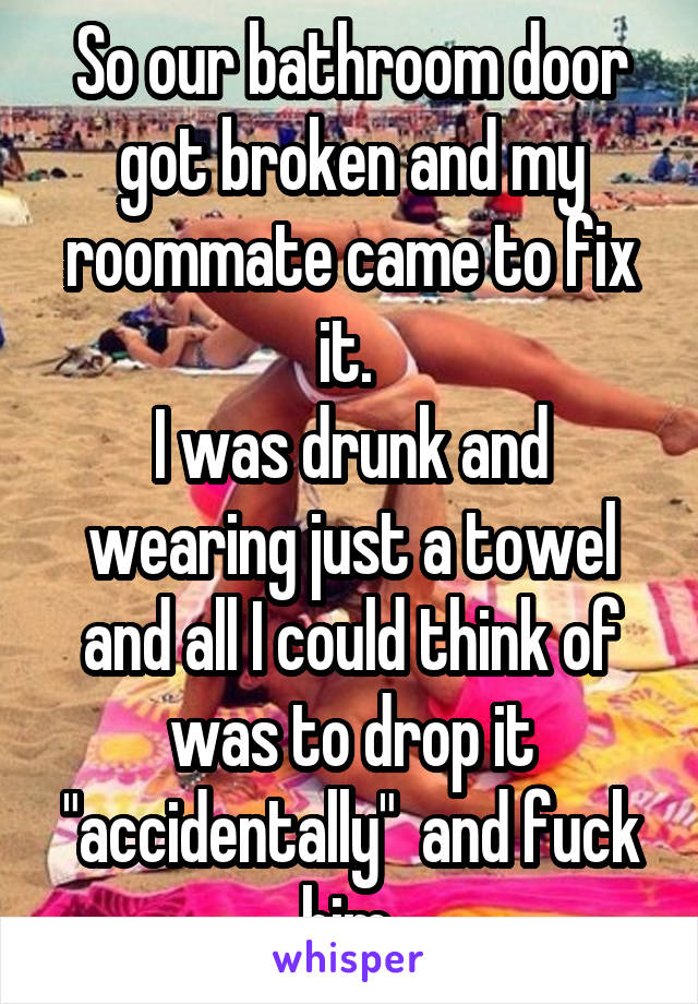 So our bathroom door got broken and my roommate came to fix it. 
I was drunk and wearing just a towel and all I could think of was to drop it "accidentally"  and fuck him 