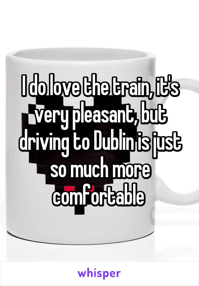 I do love the train, it's very pleasant, but driving to Dublin is just so much more comfortable 