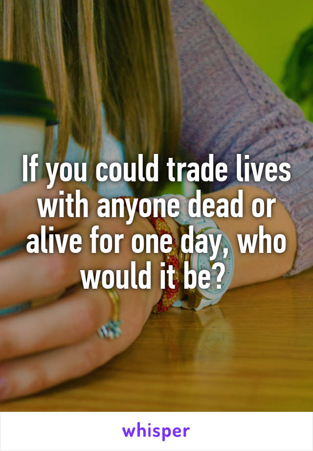 If you could trade lives with anyone dead or alive for one day, who would it be? 