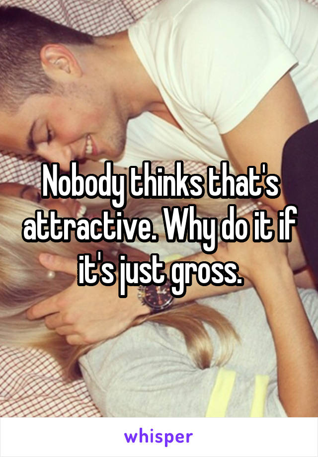 Nobody thinks that's attractive. Why do it if it's just gross.