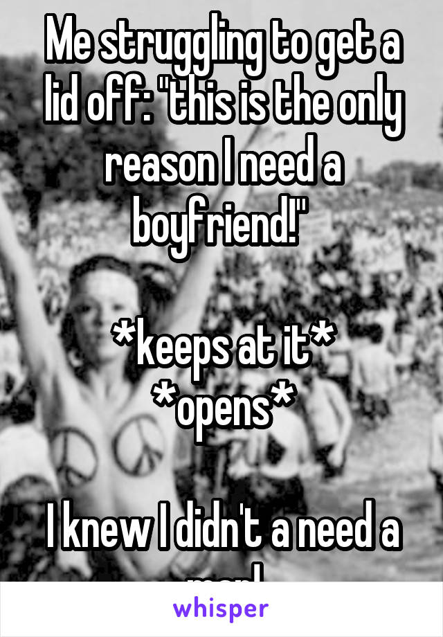 Me struggling to get a lid off: "this is the only reason I need a boyfriend!" 

*keeps at it*
*opens*

I knew I didn't a need a man!