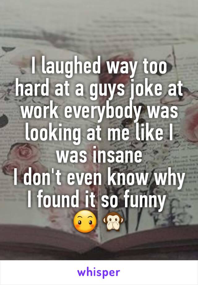 I laughed way too hard at a guys joke at work everybody was looking at me like I was insane
I don't even know why I found it so funny 
😶🙊