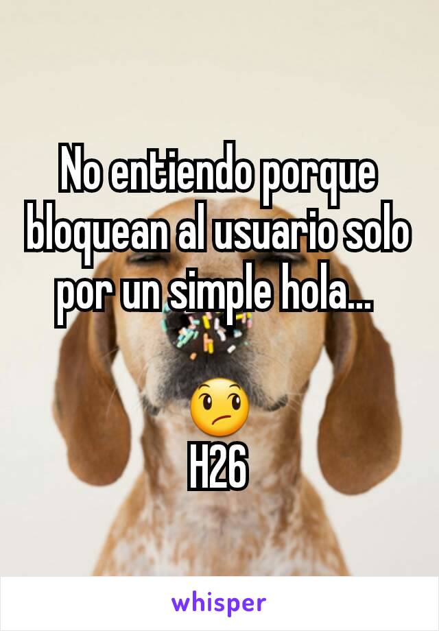 No entiendo porque bloquean al usuario solo por un simple hola... 

😞
H26