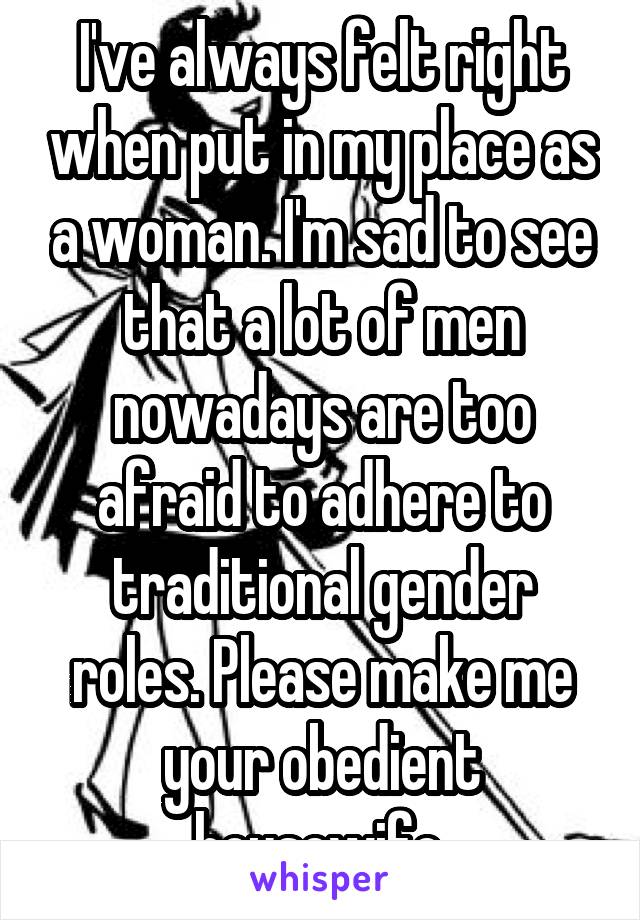 I've always felt right when put in my place as a woman. I'm sad to see that a lot of men nowadays are too afraid to adhere to traditional gender roles. Please make me your obedient housewife.