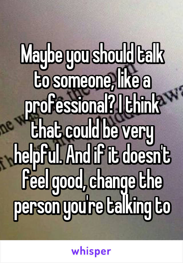 Maybe you should talk to someone, like a professional? I think that could be very helpful. And if it doesn't feel good, change the person you're talking to