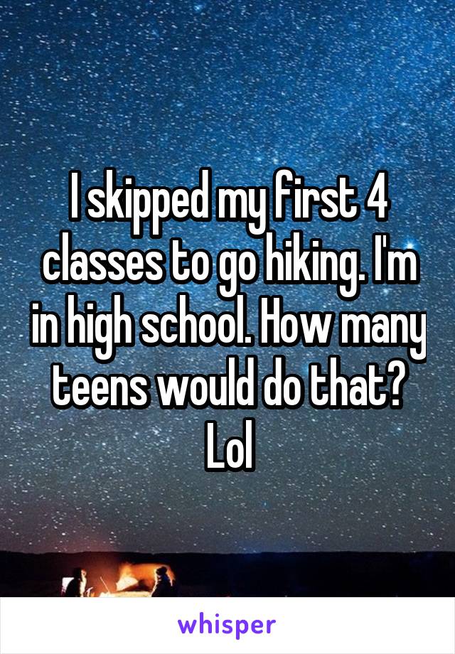 I skipped my first 4 classes to go hiking. I'm in high school. How many teens would do that? Lol