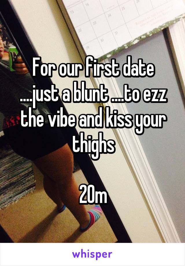 For our first date ....just a blunt ....to ezz the vibe and kiss your thighs

20m