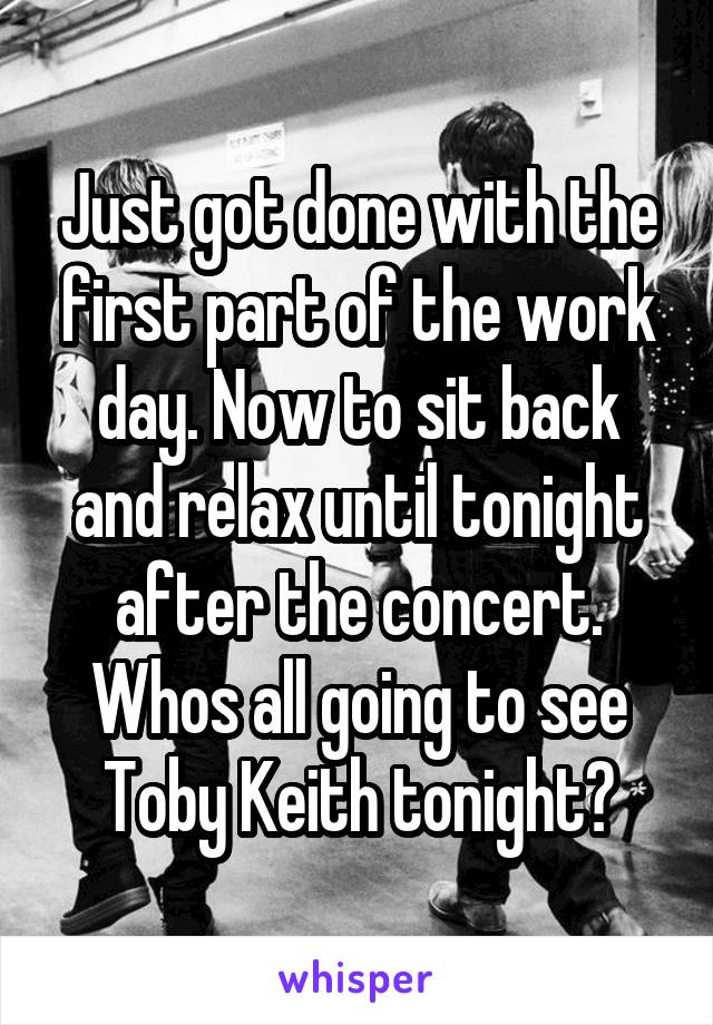 Just got done with the first part of the work day. Now to sit back and relax until tonight after the concert. Whos all going to see Toby Keith tonight?