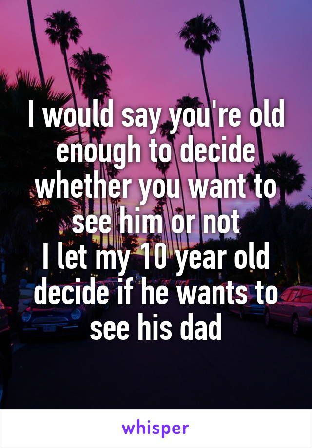 I would say you're old enough to decide whether you want to see him or not
I let my 10 year old decide if he wants to see his dad