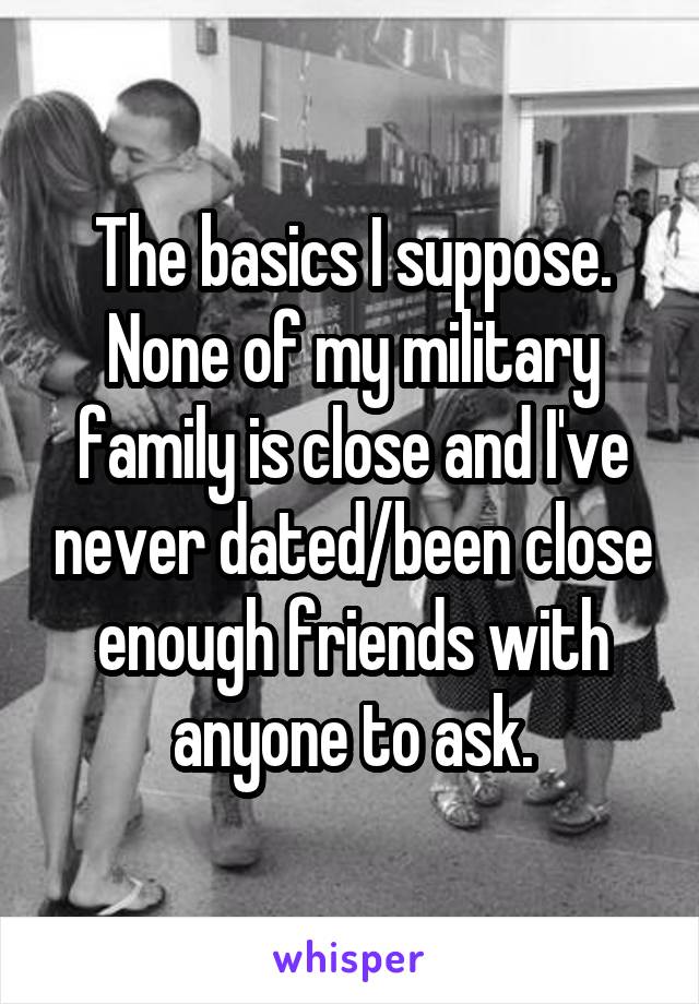 The basics I suppose. None of my military family is close and I've never dated/been close enough friends with anyone to ask.