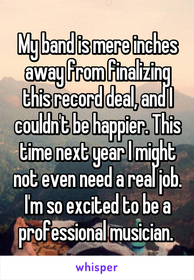 My band is mere inches away from finalizing this record deal, and I couldn't be happier. This time next year I might not even need a real job. I'm so excited to be a professional musician. 