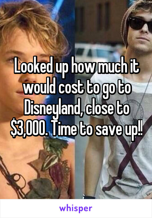 Looked up how much it would cost to go to Disneyland, close to $3,000. Time to save up!! 