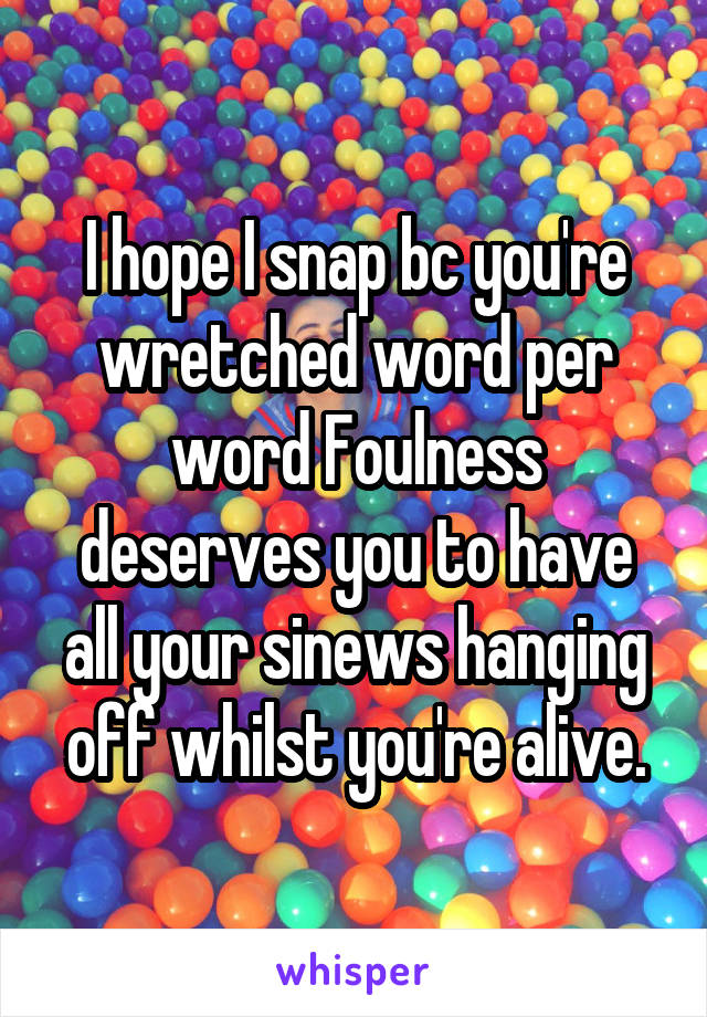 I hope I snap bc you're wretched word per word Foulness deserves you to have all your sinews hanging off whilst you're alive.