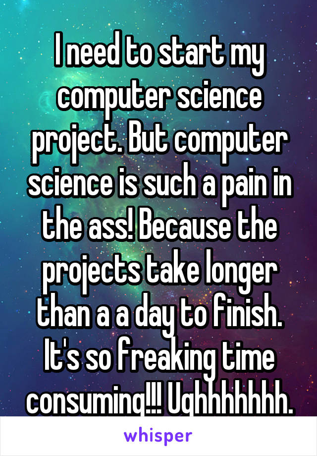 I need to start my computer science project. But computer science is such a pain in the ass! Because the projects take longer than a a day to finish. It's so freaking time consuming!!! Ughhhhhhh.