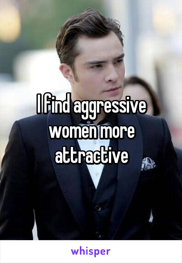 I find aggressive women more attractive