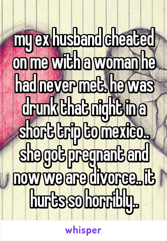 my ex husband cheated on me with a woman he had never met. he was drunk that night in a short trip to mexico.. she got pregnant and now we are divorce.. it hurts so horribly..