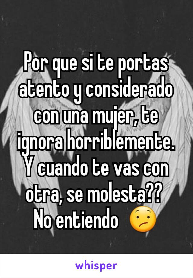 Por que si te portas atento y considerado con una mujer, te ignora horriblemente.
Y cuando te vas con otra, se molesta?? 
No entiendo  😕