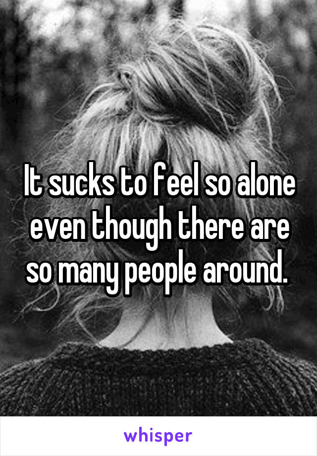 It sucks to feel so alone even though there are so many people around. 