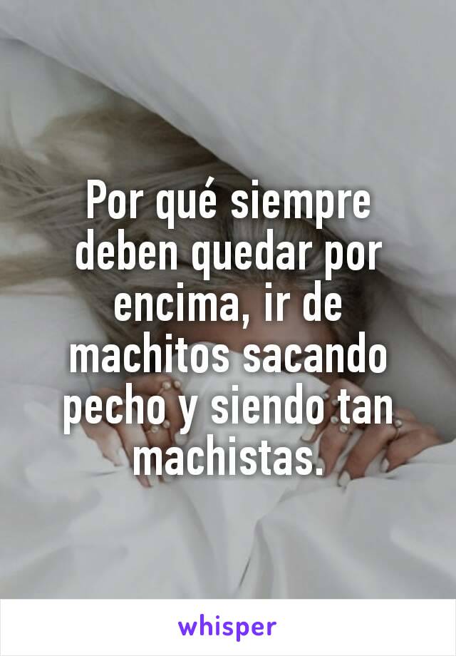 Por qué siempre deben quedar por encima, ir de machitos sacando pecho y siendo tan machistas.