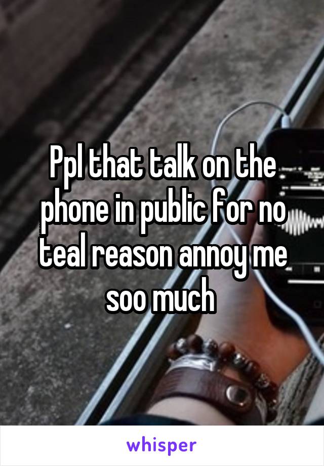 Ppl that talk on the phone in public for no teal reason annoy me soo much 