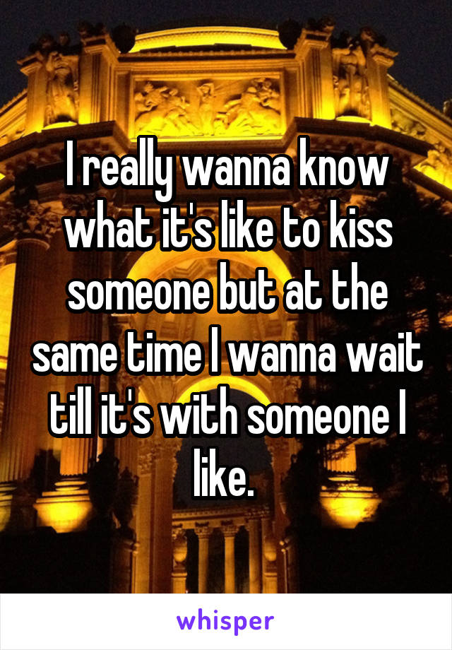 I really wanna know what it's like to kiss someone but at the same time I wanna wait till it's with someone I like. 