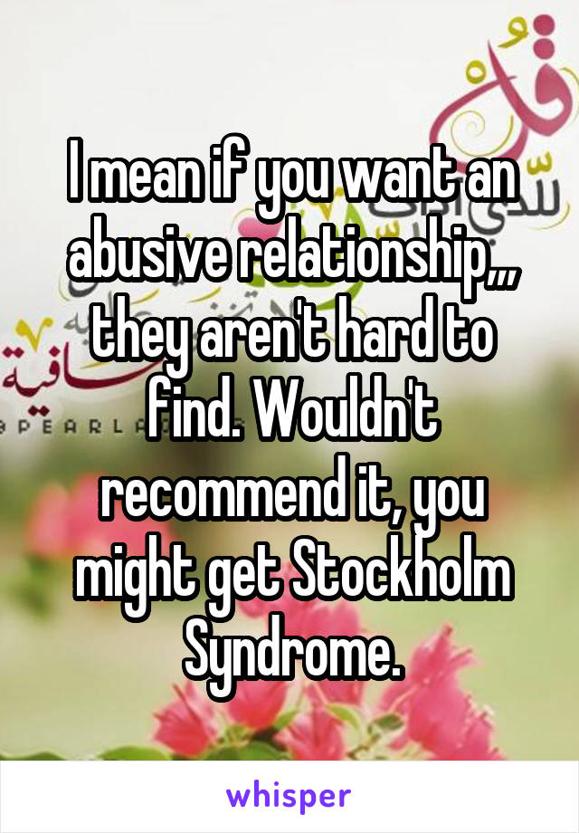 I mean if you want an abusive relationship,,, they aren't hard to find. Wouldn't recommend it, you might get Stockholm Syndrome.