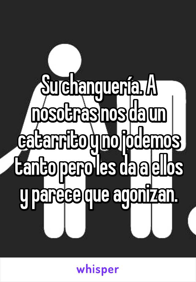 Su changuería. A nosotras nos da un catarrito y no jodemos tanto pero les da a ellos y parece que agonizan.