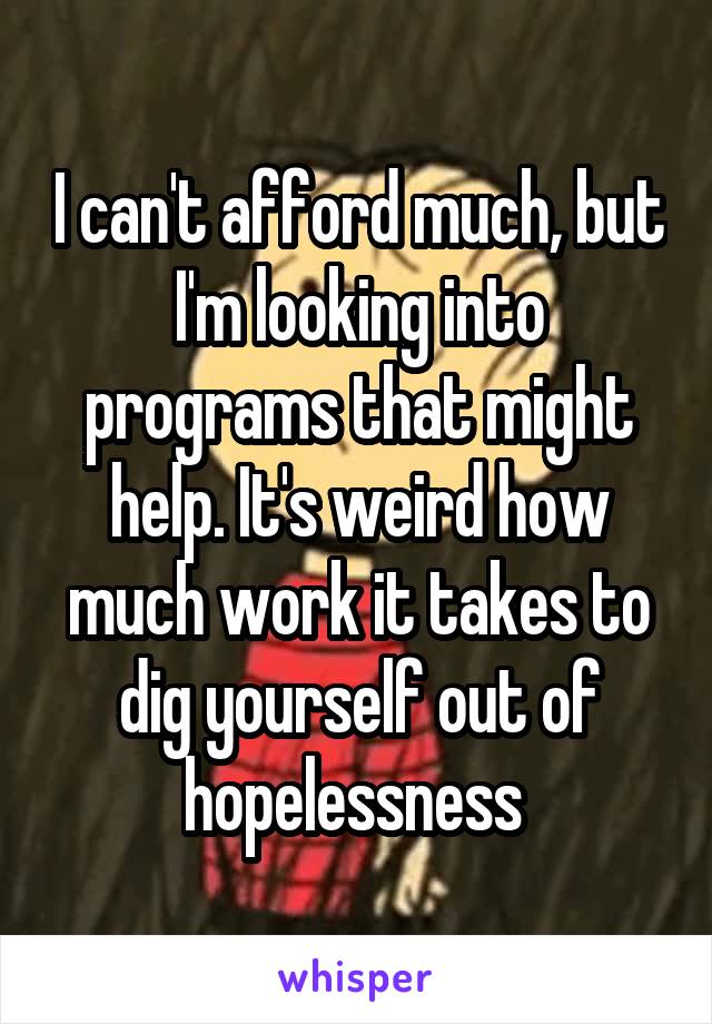 I can't afford much, but I'm looking into programs that might help. It's weird how much work it takes to dig yourself out of hopelessness 