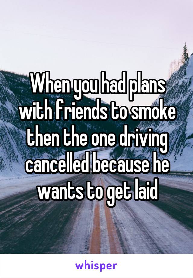 When you had plans with friends to smoke then the one driving cancelled because he wants to get laid