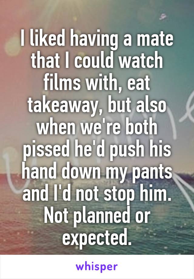 I liked having a mate that I could watch films with, eat takeaway, but also when we're both pissed he'd push his hand down my pants and I'd not stop him.
Not planned or expected.