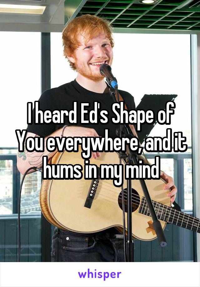 I heard Ed's Shape of You everywhere, and it hums in my mind