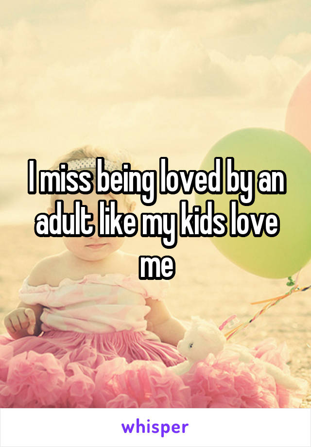 I miss being loved by an adult like my kids love me