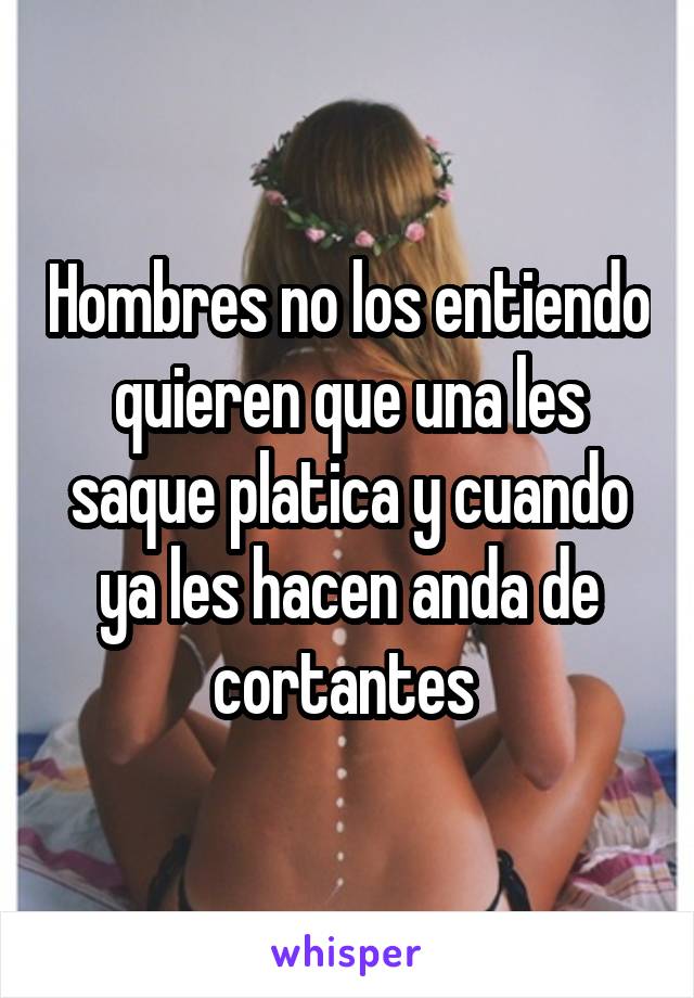 Hombres no los entiendo quieren que una les saque platica y cuando ya les hacen anda de cortantes 