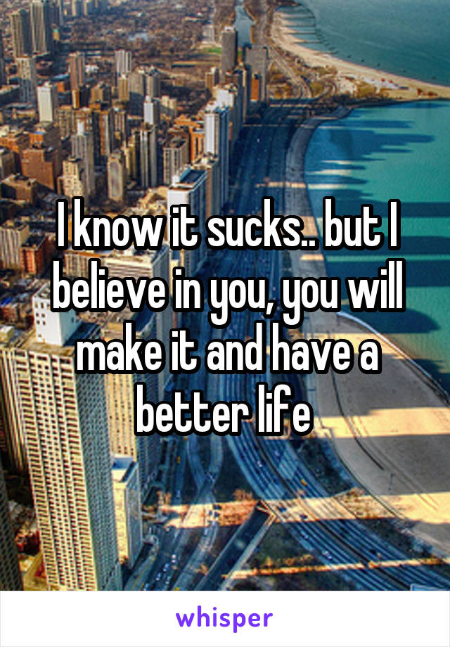 I know it sucks.. but I believe in you, you will make it and have a better life 