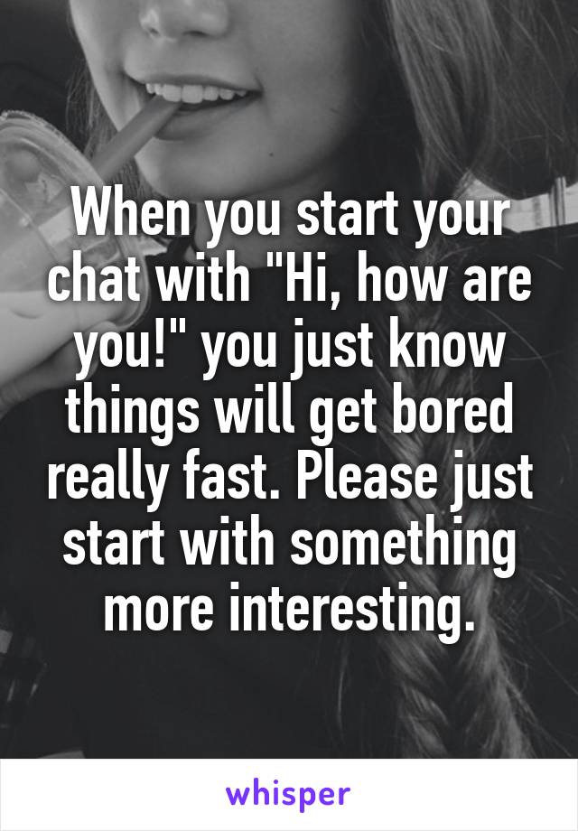 When you start your chat with "Hi, how are you!" you just know things will get bored really fast. Please just start with something more interesting.