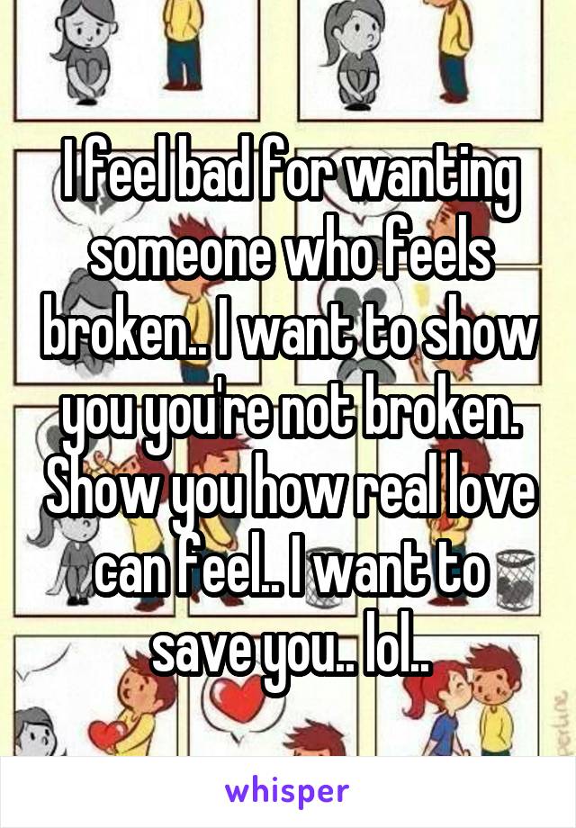 I feel bad for wanting someone who feels broken.. I want to show you you're not broken. Show you how real love can feel.. I want to save you.. lol..