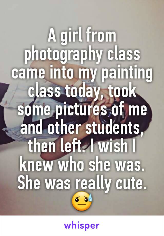 A girl from photography class came into my painting class today, took some pictures of me and other students, then left. I wish I knew who she was. She was really cute. 😓