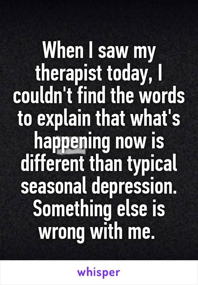 When I saw my therapist today, I couldn't find the words to explain that what's happening now is different than typical seasonal depression. Something else is wrong with me. 