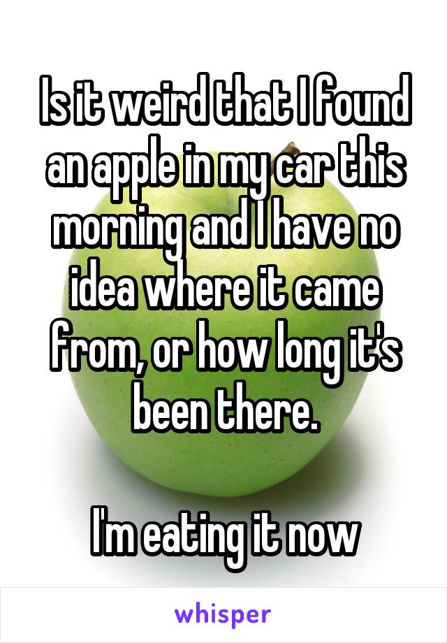 Is it weird that I found an apple in my car this morning and I have no idea where it came from, or how long it's been there.

I'm eating it now