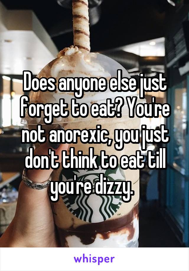 Does anyone else just forget to eat? You're not anorexic, you just don't think to eat till you're dizzy.  