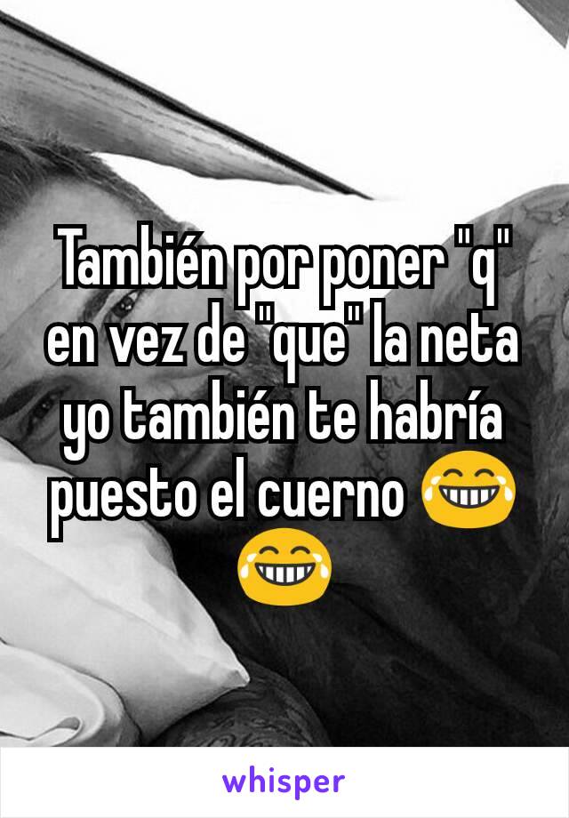 También por poner "q" en vez de "que" la neta yo también te habría puesto el cuerno 😂😂