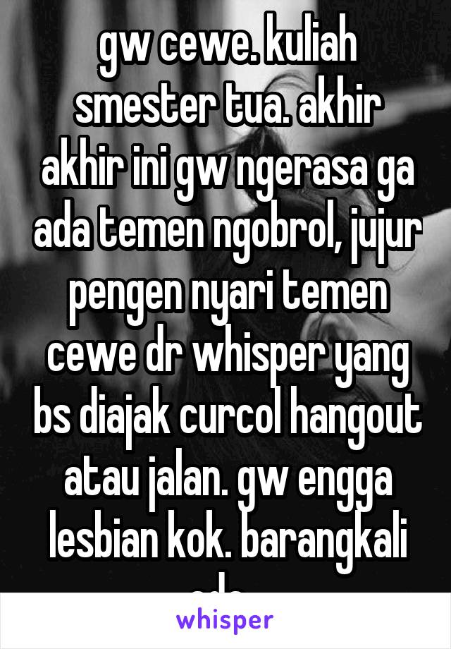 gw cewe. kuliah smester tua. akhir akhir ini gw ngerasa ga ada temen ngobrol, jujur pengen nyari temen cewe dr whisper yang bs diajak curcol hangout atau jalan. gw engga lesbian kok. barangkali ada...