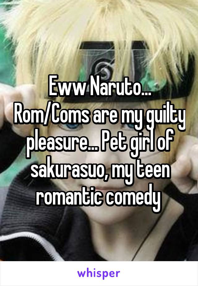 Eww Naruto... Rom/Coms are my guilty pleasure... Pet girl of sakurasuo, my teen romantic comedy 