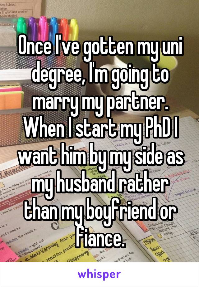 Once I've gotten my uni degree, I'm going to marry my partner. When I start my PhD I want him by my side as my husband rather than my boyfriend or fiance.