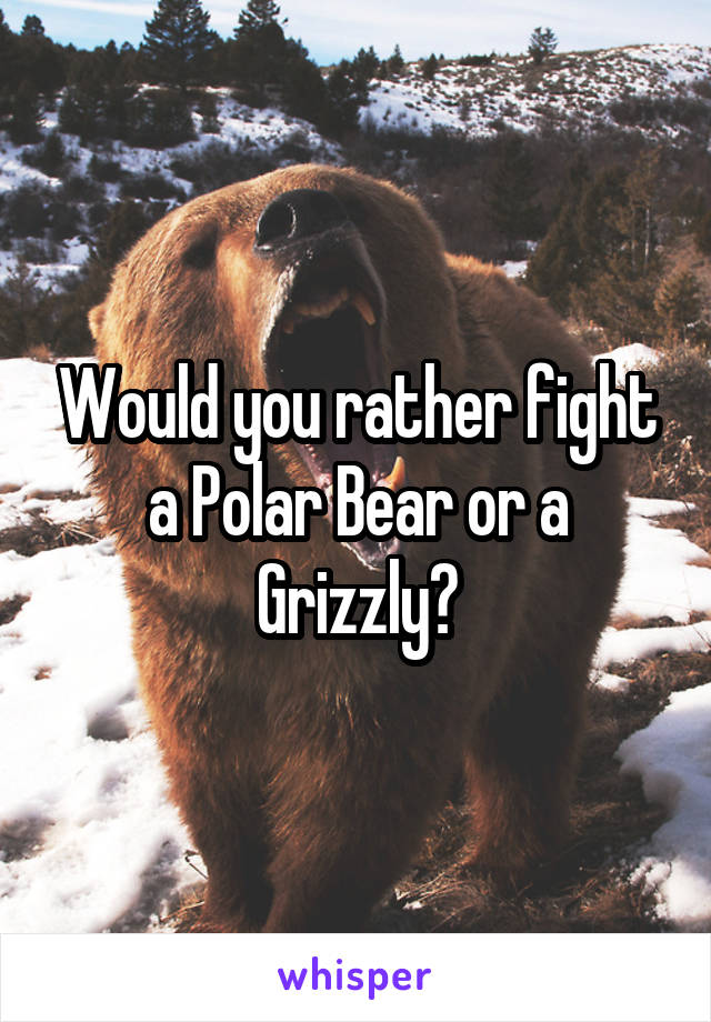 Would you rather fight a Polar Bear or a Grizzly?